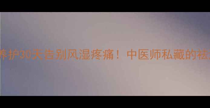 风痛片关节养护30天告别风湿疼痛中医师私藏的祛湿止痛全攻略