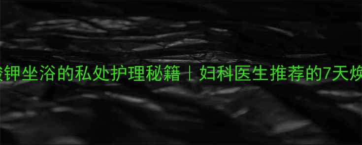 高锰酸钾坐浴的私处护理秘籍妇科医生推荐的7天焕新法