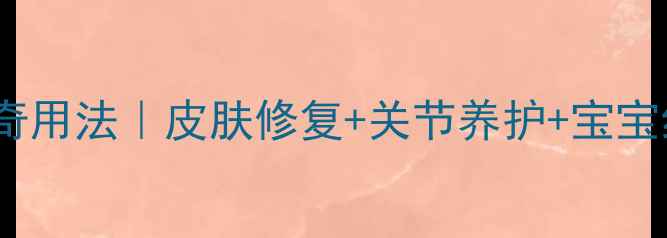 鱼石脂软膏的10种神奇用法皮肤修复关节养护宝宝红屁屁正确使用指南
