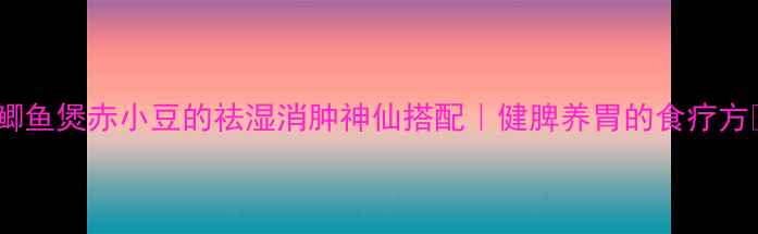 鲫鱼煲赤小豆的祛湿消肿神仙搭配健脾养胃的食疗方