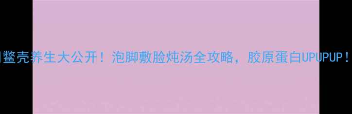 鳖壳养生大公开泡脚敷脸炖汤全攻略胶原蛋白UPUPUP