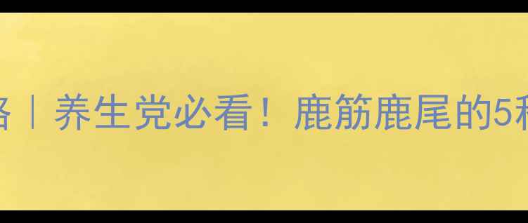 鹿尾巴食疗全攻略养生党必看鹿筋鹿尾的5种神仙吃法功效