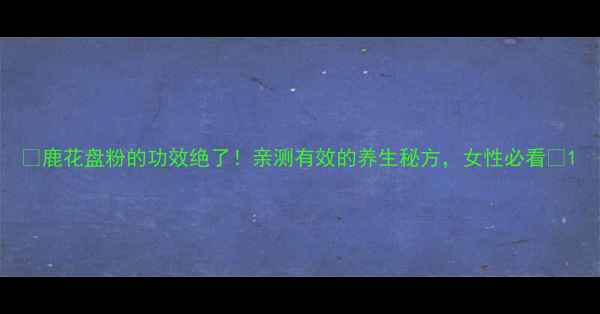 鹿花盘粉的功效绝了亲测有效的养生秘方女性必看