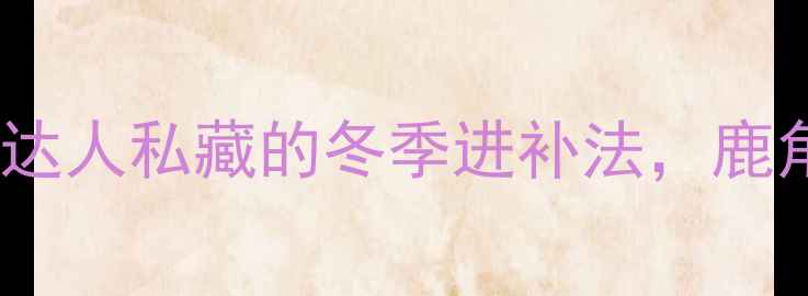 鹿茸泡酒秘方养生达人私藏的冬季进补法鹿角酒的功效与禁忌全