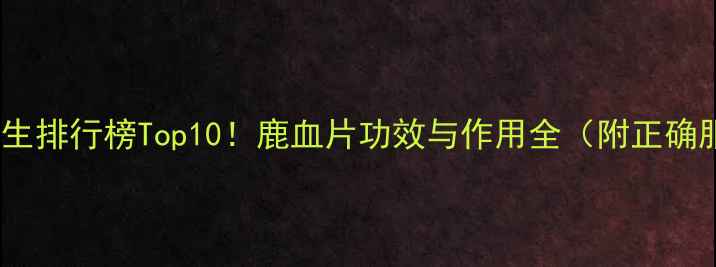鹿血片养生排行榜Top10鹿血片功效与作用全附正确服用指南