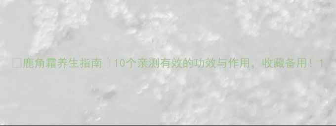 鹿角霜养生指南10个亲测有效的功效与作用收藏备用