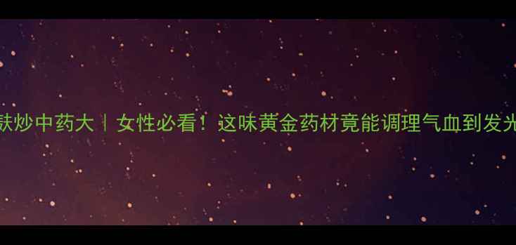 麸炒中药大女性必看这味黄金药材竟能调理气血到发光
