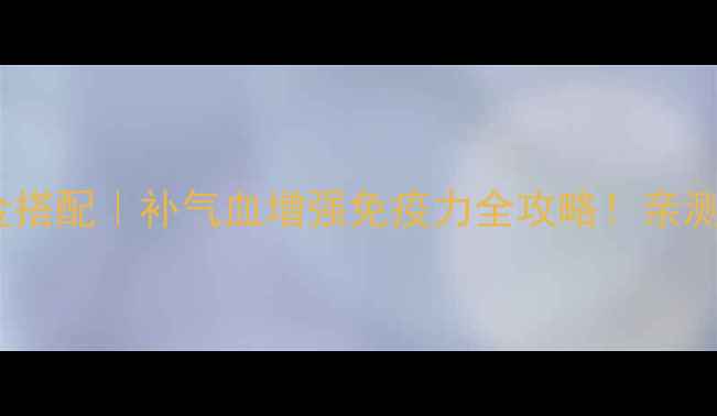 黄芪刺五加黄金搭配补气血增强免疫力全攻略亲测有效年轻10岁