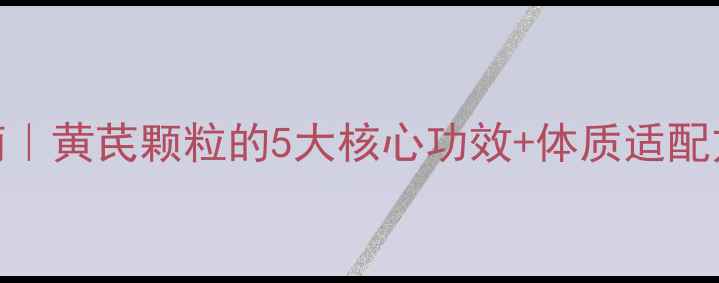 黄茋颗粒养生指南黄芪颗粒的5大核心功效体质适配方案附搭配禁忌