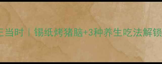 秋冬进补正当时锡纸烤猪脑3种养生吃法解锁补脑新姿势