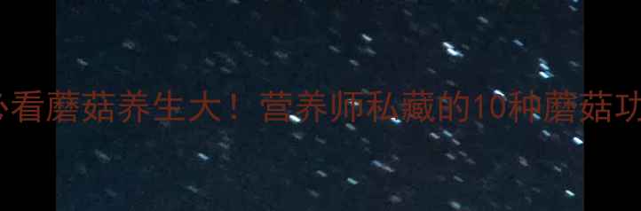 养生必看蘑菇养生大营养师私藏的10种蘑菇功效全