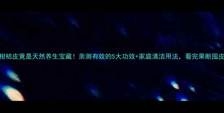 柑桔皮竟是天然养生宝藏亲测有效的5大功效家庭清洁用法看完果断囤皮