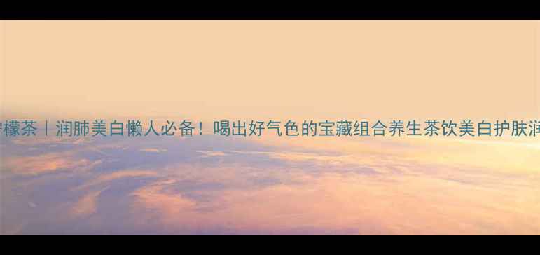金桔柠檬茶润肺美白懒人必备喝出好气色的宝藏组合养生茶饮美白护肤润肺止咳
