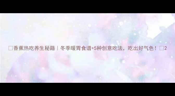 香蕉热吃养生秘籍冬季暖胃食谱5种创意吃法吃出好气色