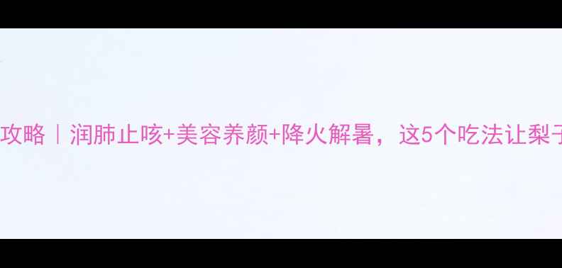 梨子养生全攻略润肺止咳美容养颜降火解暑这5个吃法让梨子价值翻倍