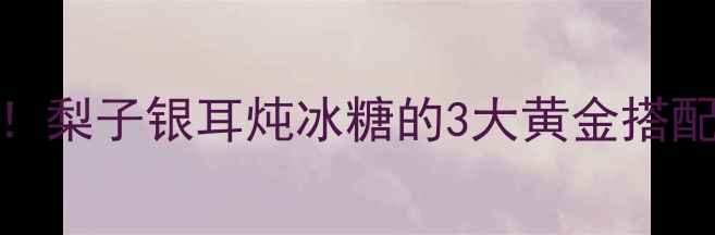 图片 🍐润肺王炸CP！梨子银耳炖冰糖的3大黄金搭配+润燥全攻略1
