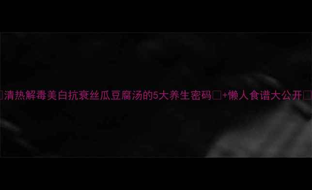 清热解毒美白抗衰丝瓜豆腐汤的5大养生密码懒人食谱大公开