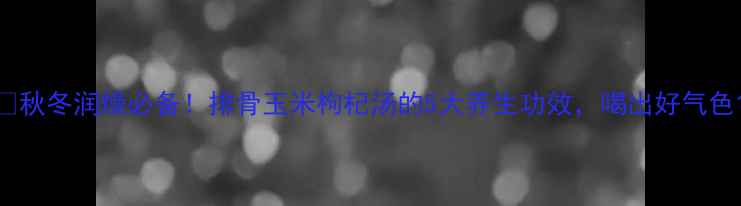 秋冬润燥必备排骨玉米枸杞汤的5大养生功效喝出好气色