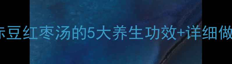 四季调理必备赤豆红枣汤的5大养生功效详细做法附体质禁忌