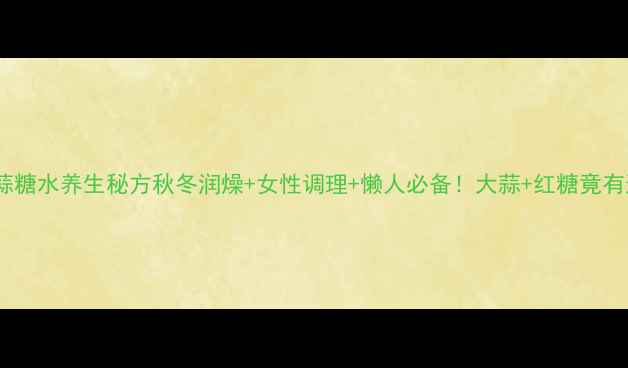 私藏十年大蒜糖水养生秘方秋冬润燥女性调理懒人必备大蒜红糖竟有这些神奇功效