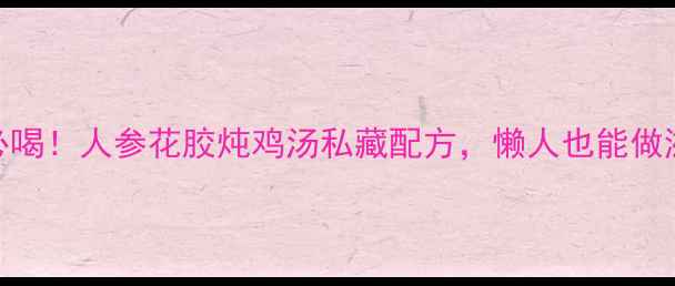 秋冬必喝人参花胶炖鸡汤私藏配方懒人也能做滋补汤品