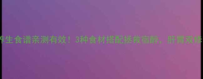 解酒养生食谱亲测有效3种食材搭配拯救宿醉肝胃双修更健康