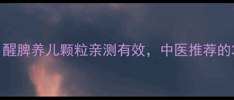 宝宝脾胃调理必看醒脾养儿颗粒亲测有效中医推荐的3大黄金用法搭配禁忌