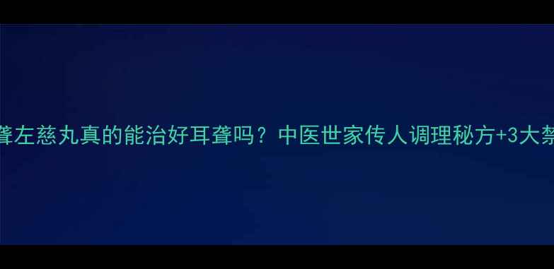 图片 👂耳聋左慈丸真的能治好耳聋吗？中医世家传人调理秘方+3大禁忌！