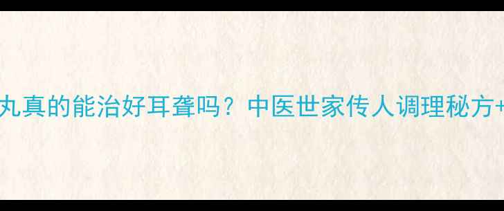 耳聋左慈丸真的能治好耳聋吗中医世家传人调理秘方3大禁忌