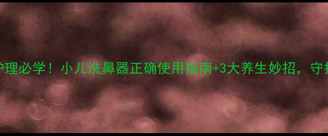 宝宝鼻腔护理必学小儿洗鼻器正确使用指南3大养生妙招守护全家呼吸健康