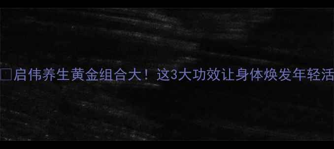 启伟养生黄金组合大这3大功效让身体焕发年轻活力