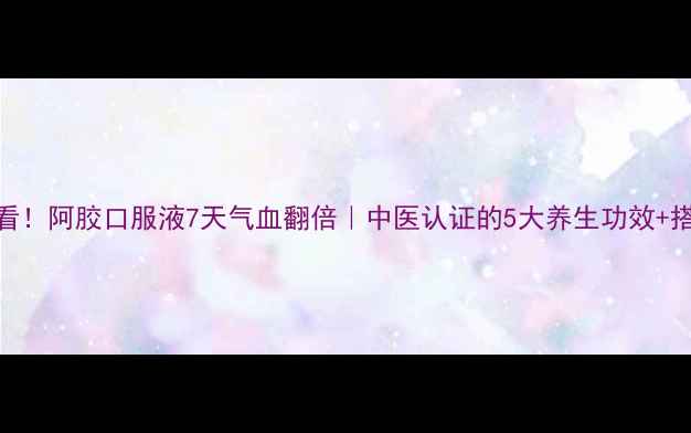 图片 💊女性必看！阿胶口服液7天气血翻倍｜中医认证的5大养生功效+搭配禁忌全
