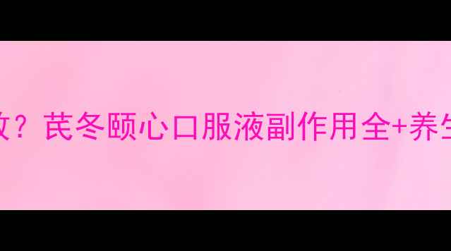 安全有效芪冬颐心口服液副作用全养生指南