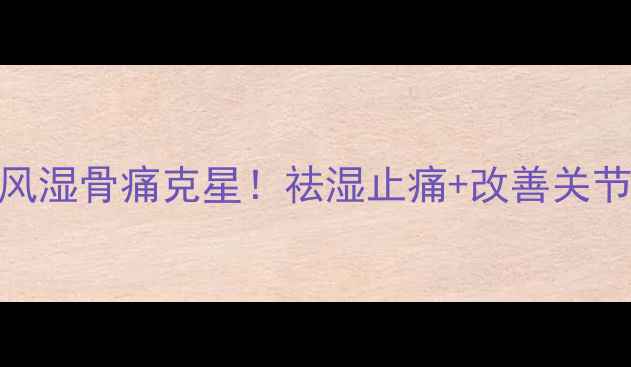 尪痹片中医推荐的风湿骨痛克星祛湿止痛改善关节活动附正确服用指南