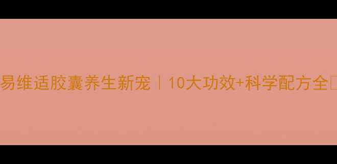 易维适胶囊养生新宠10大功效科学配方全