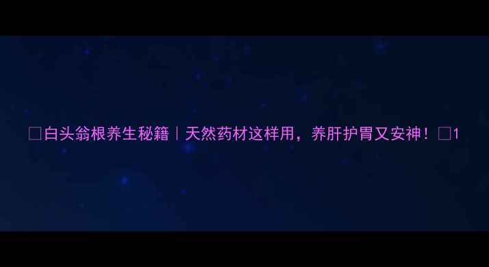 白头翁根养生秘籍天然药材这样用养肝护胃又安神