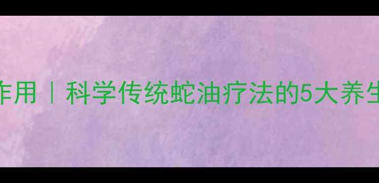越南老虎油功效与作用科学传统蛇油疗法的5大养生真相附使用指南