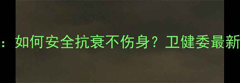 图片 💊青春素副作用全：如何安全抗衰不伤身？卫健委最新指南+科学护法✨2