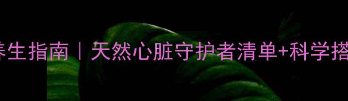强心苷养生指南天然心脏守护者清单科学搭配秘籍