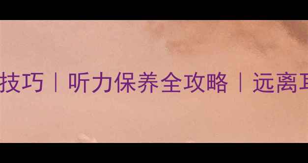 主播护耳小技巧听力保养全攻略远离耳聋的5个方法