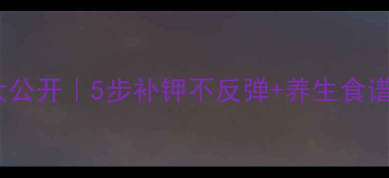 低钾血症食疗偏方大公开5步补钾不反弹养生食谱附真实改善案例