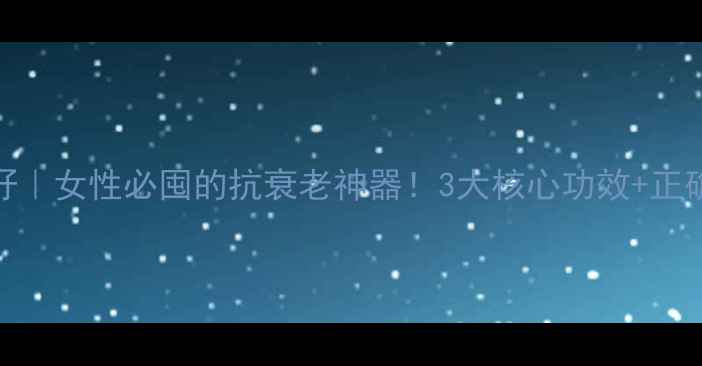 国珍葡萄籽女性必囤的抗衰老神器3大核心功效正确吃法大公开