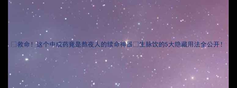 救命这个中成药竟是熬夜人的续命神器生脉饮的5大隐藏用法全公开