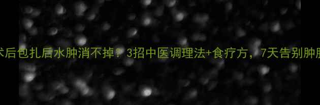 术后包扎后水肿消不掉3招中医调理法食疗方7天告别肿胀