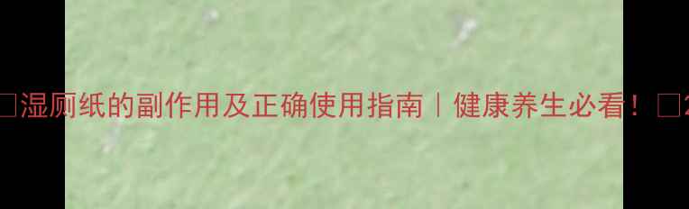 湿厕纸的副作用及正确使用指南健康养生必看