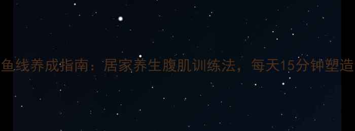 男性人鱼线养成指南居家养生腹肌训练法每天15分钟塑造健康体态