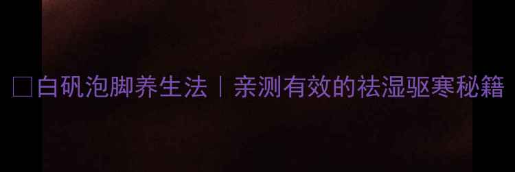 白矾泡脚养生法亲测有效的祛湿驱寒秘籍
