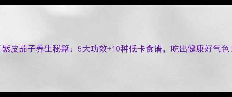紫皮茄子养生秘籍5大功效10种低卡食谱吃出健康好气色