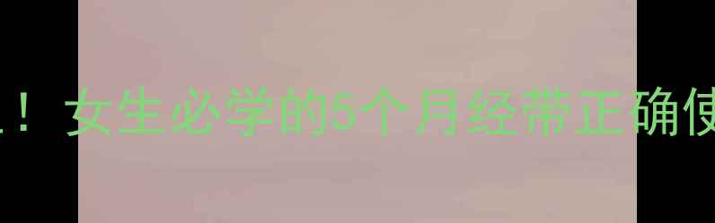 经期护理这样做更养生女生必学的5个月经带正确使用技巧轻松告别不适