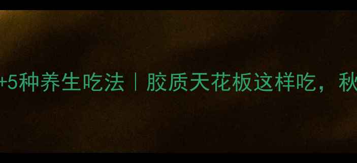 花胶泡发教程5种养生吃法胶质天花板这样吃秋冬养出少女肌